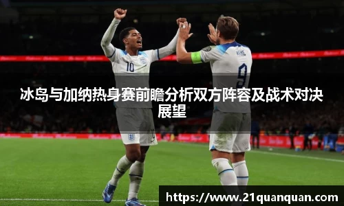 冰岛与加纳热身赛前瞻分析双方阵容及战术对决展望